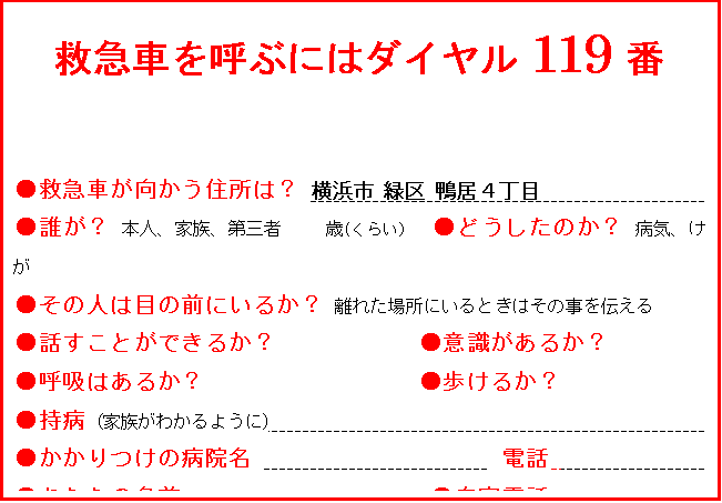 テキスト ボックス: 救急車を呼ぶにはダイヤル119番

●救急車が向かう住所は？ 横浜市 緑区 鴨居４丁目 　　　　　　　　　　　　　                               
●誰が？ 本人、家族、第三者     歳(くらい）  ●どうしたのか？ 病気、けが 
●その人は目の前にいるか？ 離れた場所にいるときはその事を伝える
●話すことができるか？            ●意識があるか？
●呼吸はあるか？                  ●歩けるか？
●持病 (家族がわかるように)                                         
●かかりつけの病院名                     電話                   
●あなたの名前                     ●自宅電話                         
  サイレンが聞こえたら、案内の人を外で待たせて下さい。










　　　　　　　　　       　　　　　　








　

　　　　　　　　　　　　　　　　　　　　　　　　　　　　　　　　　　　　　　　　　　　　　　　　　　　　　　　　
　　　　　　　　
