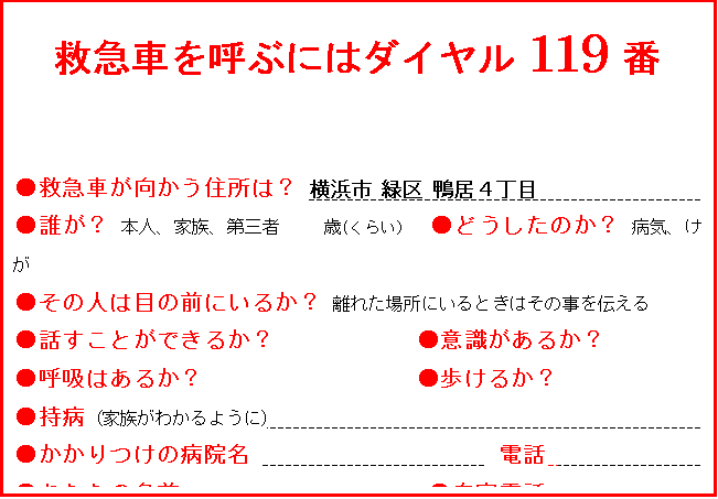 テキスト ボックス: 救急車を呼ぶにはダイヤル119番

●救急車が向かう住所は？ 横浜市 緑区 鴨居４丁目 　　　　　　　　　　　　　                               
●誰が？ 本人、家族、第三者     歳(くらい）  ●どうしたのか？ 病気、けが 
●その人は目の前にいるか？ 離れた場所にいるときはその事を伝える
●話すことができるか？            ●意識があるか？
●呼吸はあるか？                  ●歩けるか？
●持病 (家族がわかるように)                                         
●かかりつけの病院名                     電話                   
●あなたの名前                     ●自宅電話                         
  サイレンが聞こえたら、案内の人を外で待たせて下さい。










　　　　　　　　　       　　　　　　








　

　　　　　　　　　　　　　　　　　　　　　　　　　　　　　　　　　　　　　　　　　　　　　　　　　　　　　　　　
　　　　　　　　
